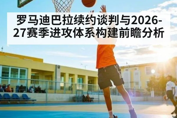 罗马迪巴拉续约谈判与2026-27赛季进攻体系构建前瞻分析