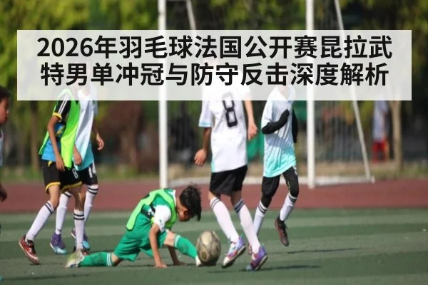 2026年羽毛球法国公开赛昆拉武特男单冲冠与防守反击深度解析